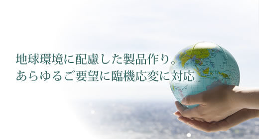 地球環境に配慮した製品作り。あらゆるご要望に臨機応変に対応